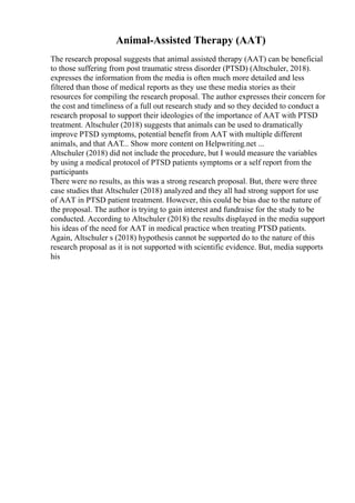 Animal-Assisted Therapy (AAT)
The research proposal suggests that animal assisted therapy (AAT) can be beneficial
to those suffering from post traumatic stress disorder (PTSD) (Altschuler, 2018).
expresses the information from the media is often much more detailed and less
filtered than those of medical reports as they use these media stories as their
resources for compiling the research proposal. The author expresses their concern for
the cost and timeliness of a full out research study and so they decided to conduct a
research proposal to support their ideologies of the importance of AAT with PTSD
treatment. Altschuler (2018) suggests that animals can be used to dramatically
improve PTSD symptoms, potential benefit from AAT with multiple different
animals, and that AAT... Show more content on Helpwriting.net ...
Altschuler (2018) did not include the procedure, but I would measure the variables
by using a medical protocol of PTSD patients symptoms or a self report from the
participants
There were no results, as this was a strong research proposal. But, there were three
case studies that Altschuler (2018) analyzed and they all had strong support for use
of AAT in PTSD patient treatment. However, this could be bias due to the nature of
the proposal. The author is trying to gain interest and fundraise for the study to be
conducted. According to Altschuler (2018) the results displayed in the media support
his ideas of the need for AAT in medical practice when treating PTSD patients.
Again, Altschuler s (2018) hypothesis cannot be supported do to the nature of this
research proposal as it is not supported with scientific evidence. But, media supports
his
 