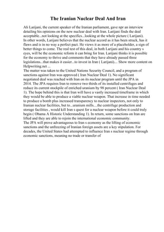The Iranian Nuclear Deal And Iran
Ali Larijani, the current speaker of the Iranian parliament, gave npr an interview
detailing his opinions on the new nuclear deal with Iran. Larijani finds the deal
acceptable...not looking at the specifics...looking at the whole picture ( Larijani).
In other words, Larijani believes that the nuclear accord as it has been struck, has it
flaws and is in no way a perfect pact. He views it as more of a placeholder, a sign of
better things to come. The real test of this deal, in both Larijani and his country s
eyes, will be the economic reform it can bring for Iran. Larijani thinks it is possible
for the economy to thrive and comments that they have already passed three
legislations...that makes it easier...to invest in Iran ( Larijani).... Show more content on
Helpwriting.net ...
The matter was taken to the United Nations Security Council, and a program of
sanctions against Iran was approved ( Iran Nuclear Deal 1). No significant
negotiated deal was reached with Iran on its nuclear program until the JPA in
2014. The JPA requires Iran to remove two thirds of its installed centrifuges and
reduce its current stockpile of enriched uranium by 98 percent ( Iran Nuclear Deal
1). The hope behind this is that Iran will have a vastly increased timeframe in which
they would be able to produce a viable nuclear weapon. That increase in time needed
to produce a bomb plus increased transparency to nuclear inspectors, not only to
Iranian nuclear facilities, but to...uranium mills....the centrifuge production and
storage facilities , would kill Iran s quest for a nuclear weapon before it could truly
begin ( Obama A Historic Understanding 1). In return, some sanctions on Iran are
lifted and they are able to rejoin the international economic community.
The JPA will prove advantageous to Iran s economy as the lifting of economic
sanctions and the unfreezing of Iranian foreign assets are a key stipulation. For
decades, the United States had attempted to influence Iran s nuclear regime through
economic sanctions, meaning no trade or transfer of
 