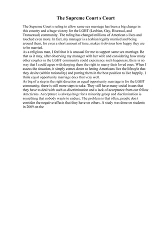The Supreme Court s Court
The Supreme Court s ruling to allow same sex marriage has been a big change in
this country and a huge victory for the LGBT (Lesbian, Gay, Bisexual, and
Transexual) community. The ruling has changed millions of American s lives and
touched even more. In fact, my manager is a lesbian legally married and being
around them, for even a short amount of time, makes it obvious how happy they are
to be married.
As a religious man, I feel that it is unusual for me to support same sex marriage. Be
that as it may, after observing my manager with her wife and considering how many
other couples in the LGBT community could experience such happiness, there is no
way that I could agree with denying them the right to marry their loved ones. When I
assess the situation, it simply comes down to letting Americans live the lifestyle that
they desire (within rationality) and putting them in the best position to live happily. I
think equal opportunity marriage does that very well.
As big of a step in the right direction as equal opportunity marriage is for the LGBT
community, there is still more steps to take. They still have many social issues that
they have to deal with such as discrimination and a lack of acceptance from our fellow
Americans. Acceptance is always huge for a minority group and discrimination is
something that nobody wants to endure. The problem is that often, people don t
consider the negative effects that they have on others. A study was done on students
in 2009 on the
 