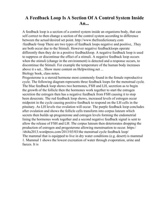 A Feedback Loop Is A Section Of A Control System Inside
An...
A feedback loop is a section of a control system inside an organisms body, that can
self correct to then change a section of the control system according to difference
between the actual/desired set point. http://www.thefreedictionary.com
/feedback+loop There are two types of feedback loops negative and positive, .They
are both occur due to the Stimuli. However negative feedbackloops operate
differently then they do in a positive feedbackloop. A negative feedback loop is used
to suppress or discontinue the effect of a stimuli. A negative feedback loop occurs
when the stimuli (change in the environment) is detected and a response occurs, to
discontinue the Stimuli. For example the temperature of the human body increases
above it s set... Show more content on Helpwriting.net ...
Biology book, class notes.
Progesterone is a steroid hormone most commonly found in the female reproductive
cycle. The following diagram represents three feedback loops for the menstrual cycle.
The blue feedback loop shows two hormones, FSH and LH, secretion as to begin
the growth of the follicle then the hormones work together to start the estrogen
secretion the estrogen then has a negative feedback from FSH causing it to stop
been desecrate. The red feedback loop shows, increased levels of estrogen occur
midpoint in the cycle causing positive feedback to respond on the LH cells in the
pituitary. As LH levels rise ovulation will occur. The purple feedback loop concludes
after ovulation and shows the follicle cells transform into corpus luteum which
secrets then builds up progesterone and estrogen levels forming the endometrial
lining the hormones work together and a second negative feedback signal is sent to
allow the release of FSH and LH. The corpus luteum then deteriorates dropping the
production of estrogen and progesterone allowing menstruation to occur. https:/
/sbi4u2013.wordpress.com/2013/03/03/the menstrual cycle feedback loop/
The mammal that is equipped to live in dry water conditions (e.g. desert) is mammal
1. Mammal 1 shows the lowest excreation of water through evaporation, urine and
faeces. It is
 