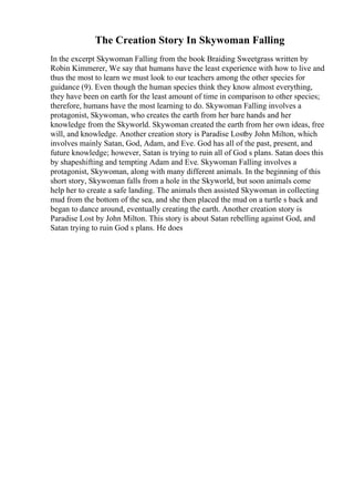 The Creation Story In Skywoman Falling
In the excerpt Skywoman Falling from the book Braiding Sweetgrass written by
Robin Kimmerer, We say that humans have the least experience with how to live and
thus the most to learn we must look to our teachers among the other species for
guidance (9). Even though the human species think they know almost everything,
they have been on earth for the least amount of time in comparison to other species;
therefore, humans have the most learning to do. Skywoman Falling involves a
protagonist, Skywoman, who creates the earth from her bare hands and her
knowledge from the Skyworld. Skywoman created the earth from her own ideas, free
will, and knowledge. Another creation story is Paradise Lostby John Milton, which
involves mainly Satan, God, Adam, and Eve. God has all of the past, present, and
future knowledge; however, Satan is trying to ruin all of God s plans. Satan does this
by shapeshifting and tempting Adam and Eve. Skywoman Falling involves a
protagonist, Skywoman, along with many different animals. In the beginning of this
short story, Skywoman falls from a hole in the Skyworld, but soon animals come
help her to create a safe landing. The animals then assisted Skywoman in collecting
mud from the bottom of the sea, and she then placed the mud on a turtle s back and
began to dance around, eventually creating the earth. Another creation story is
Paradise Lost by John Milton. This story is about Satan rebelling against God, and
Satan trying to ruin God s plans. He does
 