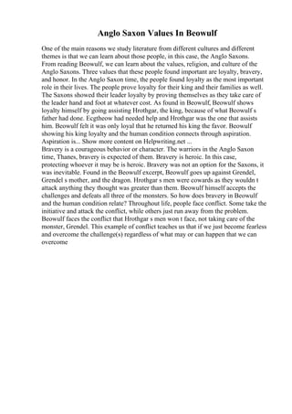 Anglo Saxon Values In Beowulf
One of the main reasons we study literature from different cultures and different
themes is that we can learn about those people, in this case, the Anglo Saxons.
From reading Beowulf, we can learn about the values, religion, and culture of the
Anglo Saxons. Three values that these people found important are loyalty, bravery,
and honor. In the Anglo Saxon time, the people found loyalty as the most important
role in their lives. The people prove loyalty for their king and their families as well.
The Saxons showed their leader loyalty by proving themselves as they take care of
the leader hand and foot at whatever cost. As found in Beowulf, Beowulf shows
loyalty himself by going assisting Hrothgar, the king, because of what Beowulf s
father had done. Ecgtheow had needed help and Hrothgar was the one that assists
him. Beowulf felt it was only loyal that he returned his king the favor. Beowulf
showing his king loyalty and the human condition connects through aspiration.
Aspiration is... Show more content on Helpwriting.net ...
Bravery is a courageous behavior or character. The warriors in the Anglo Saxon
time, Thanes, bravery is expected of them. Bravery is heroic. In this case,
protecting whoever it may be is heroic. Bravery was not an option for the Saxons, it
was inevitable. Found in the Beowulf excerpt, Beowulf goes up against Grendel,
Grendel s mother, and the dragon. Hrothgar s men were cowards as they wouldn t
attack anything they thought was greater than them. Beowulf himself accepts the
challenges and defeats all three of the monsters. So how does bravery in Beowulf
and the human condition relate? Throughout life, people face conflict. Some take the
initiative and attack the conflict, while others just run away from the problem.
Beowulf faces the conflict that Hrothgar s men won t face, not taking care of the
monster, Grendel. This example of conflict teaches us that if we just become fearless
and overcome the challenge(s) regardless of what may or can happen that we can
overcome
 