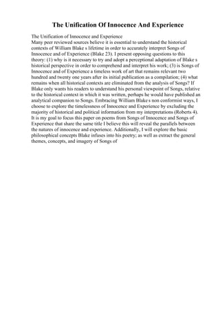 The Unification Of Innocence And Experience
The Unification of Innocence and Experience
Many peer reviewed sources believe it is essential to understand the historical
contexts of William Blake s lifetime in order to accurately interpret Songs of
Innocence and of Experience (Blake 23). I present opposing questions to this
theory: (1) why is it necessary to try and adopt a perceptional adaptation of Blake s
historical perspective in order to comprehend and interpret his work; (3) is Songs of
Innocence and of Experience a timeless work of art that remains relevant two
hundred and twenty one years after its initial publication as a compilation; (4) what
remains when all historical contexts are eliminated from the analysis of Songs? If
Blake only wants his readers to understand his personal viewpoint of Songs, relative
to the historical context in which it was written, perhaps he would have published an
analytical companion to Songs. Embracing William Blake s non conformist ways, I
choose to explore the timelessness of Innocence and Experience by excluding the
majority of historical and political information from my interpretations (Roberts 4).
It is my goal to focus this paper on poems from Songs of Innocence and Songs of
Experience that share the same title I believe this will reveal the parallels between
the natures of innocence and experience. Additionally, I will explore the basic
philosophical concepts Blake infuses into his poetry; as well as extract the general
themes, concepts, and imagery of Songs of
 