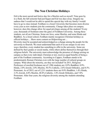 The Non Christian Holidays
Eid is the most sacred and festive day for a Muslim such as myself. Time goes by
in a flash, the fall semester had just begun and Eid was days away. Imagine my
sadness that I would not be able to spend this special day with my family I would
have to go to class instead. Fordham is a Jesuit University that becomes more diverse
every year as new students join the community. Change takes place on campus;
however, does this change allow for equal privileges among all the students? Every
year, thousands of freshmen enter the gates of Fordham University. Among these
students, not all are Christian. Some are Jews, some Muslim, and some Hindu and
Buddhist. As a Jesuit school, Fordham mainly recognizes Christian holidays as
official holidays.... Show more content on Helpwriting.net ...
Diversity must be accepted and acknowledged as a change among the people for the
university to flourish. We must understand that each of us are unique in our own
ways; therefore, every student has something to offer to the university. Some are
defined by their grades or social media, while others define themselves through their
religious beliefs. The university must acknowledge the presence of change arising on
campus so that every individual, Christian or not, receives equal benefits of being a
part of the Fordham community. According to Cappex, Fordham stands to be
predominately Roman Christian even with the large number of cultural groups on
campus. What about the minority, are they not included? In 2011, Religious
Preference of enrolled freshman out of 1,986 students are: 0.9% Buddhist, 0.9%
Hindu, 2.0% Jewish, 2.0% Muslim, 50.5% Catholic, 2.6% Greek Orthodox, and 8.5%
Protestant. As of 2015, out of 2,211 students there are 0.8% Buddhist, 1.4% Hindu,
2.3% Jewish, 4.0% Muslim, 48.8% Catholic, 1.8% Greek Orthodox, and 7.0%
Protestant. After four years, the religious diversity among the students attending
Fordham
 