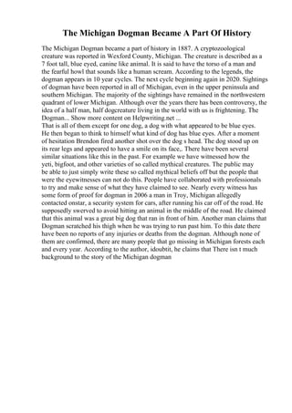 The Michigan Dogman Became A Part Of History
The Michigan Dogman became a part of history in 1887. A cryptozoological
creature was reported in Wexford County, Michigan. The creature is described as a
7 foot tall, blue eyed, canine like animal. It is said to have the torso of a man and
the fearful howl that sounds like a human scream. According to the legends, the
dogman appears in 10 year cycles. The next cycle beginning again in 2020. Sightings
of dogman have been reported in all of Michigan, even in the upper peninsula and
southern Michigan. The majority of the sightings have remained in the northwestern
quadrant of lower Michigan. Although over the years there has been controversy, the
idea of a half man, half dogcreature living in the world with us is frightening. The
Dogman... Show more content on Helpwriting.net ...
That is all of them except for one dog, a dog with what appeared to be blue eyes.
He then began to think to himself what kind of dog has blue eyes. After a moment
of hesitation Brendon fired another shot over the dog s head. The dog stood up on
its rear legs and appeared to have a smile on its face,. There have been several
similar situations like this in the past. For example we have witnessed how the
yeti, bigfoot, and other varieties of so called mythical creatures. The public may
be able to just simply write these so called mythical beliefs off but the people that
were the eyewitnesses can not do this. People have collaborated with professionals
to try and make sense of what they have claimed to see. Nearly every witness has
some form of proof for dogman in 2006 a man in Troy, Michigan allegedly
contacted onstar, a security system for cars, after running his car off of the road. He
supposedly swerved to avoid hitting an animal in the middle of the road. He claimed
that this animal was a great big dog that ran in front of him. Another man claims that
Dogman scratched his thigh when he was trying to run past him. To this date there
have been no reports of any injuries or deaths from the dogman. Although none of
them are confirmed, there are many people that go missing in Michigan forests each
and every year. According to the author, idoubtit, he claims that There isn t much
background to the story of the Michigan dogman
 