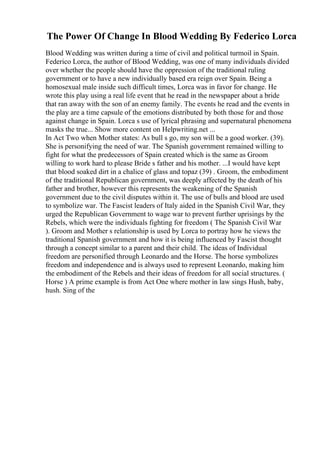 The Power Of Change In Blood Wedding By Federico Lorca
Blood Wedding was written during a time of civil and political turmoil in Spain.
Federico Lorca, the author of Blood Wedding, was one of many individuals divided
over whether the people should have the oppression of the traditional ruling
government or to have a new individually based era reign over Spain. Being a
homosexual male inside such difficult times, Lorca was in favor for change. He
wrote this play using a real life event that he read in the newspaper about a bride
that ran away with the son of an enemy family. The events he read and the events in
the play are a time capsule of the emotions distributed by both those for and those
against change in Spain. Lorca s use of lyrical phrasing and supernatural phenomena
masks the true... Show more content on Helpwriting.net ...
In Act Two when Mother states: As bull s go, my son will be a good worker. (39).
She is personifying the need of war. The Spanish government remained willing to
fight for what the predecessors of Spain created which is the same as Groom
willing to work hard to please Bride s father and his mother. ...I would have kept
that blood soaked dirt in a chalice of glass and topaz (39) . Groom, the embodiment
of the traditional Republican government, was deeply affected by the death of his
father and brother, however this represents the weakening of the Spanish
government due to the civil disputes within it. The use of bulls and blood are used
to symbolize war. The Fascist leaders of Italy aided in the Spanish Civil War, they
urged the Republican Government to wage war to prevent further uprisings by the
Rebels, which were the individuals fighting for freedom ( The Spanish Civil War
). Groom and Mother s relationship is used by Lorca to portray how he views the
traditional Spanish government and how it is being influenced by Fascist thought
through a concept similar to a parent and their child. The ideas of Individual
freedom are personified through Leonardo and the Horse. The horse symbolizes
freedom and independence and is always used to represent Leonardo, making him
the embodiment of the Rebels and their ideas of freedom for all social structures. (
Horse ) A prime example is from Act One where mother in law sings Hush, baby,
hush. Sing of the
 