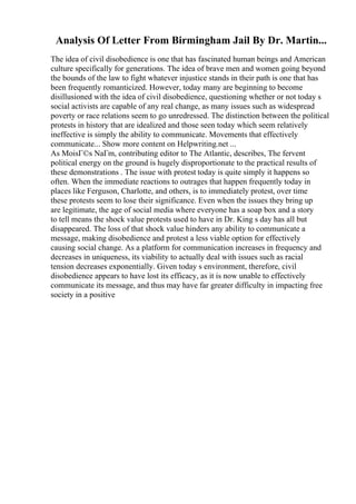 Analysis Of Letter From Birmingham Jail By Dr. Martin...
The idea of civil disobedience is one that has fascinated human beings and American
culture specifically for generations. The idea of brave men and women going beyond
the bounds of the law to fight whatever injustice stands in their path is one that has
been frequently romanticized. However, today many are beginning to become
disillusioned with the idea of civil disobedience, questioning whether or not today s
social activists are capable of any real change, as many issues such as widespread
poverty or race relations seem to go unredressed. The distinction between the political
protests in history that are idealized and those seen today which seem relatively
ineffective is simply the ability to communicate. Movements that effectively
communicate... Show more content on Helpwriting.net ...
As MoisГ©s NaГm, contributing editor to The Atlantic, describes, The fervent
political energy on the ground is hugely disproportionate to the practical results of
these demonstrations . The issue with protest today is quite simply it happens so
often. When the immediate reactions to outrages that happen frequently today in
places like Ferguson, Charlotte, and others, is to immediately protest, over time
these protests seem to lose their significance. Even when the issues they bring up
are legitimate, the age of social media where everyone has a soap box and a story
to tell means the shock value protests used to have in Dr. King s day has all but
disappeared. The loss of that shock value hinders any ability to communicate a
message, making disobedience and protest a less viable option for effectively
causing social change. As a platform for communication increases in frequency and
decreases in uniqueness, its viability to actually deal with issues such as racial
tension decreases exponentially. Given today s environment, therefore, civil
disobedience appears to have lost its efficacy, as it is now unable to effectively
communicate its message, and thus may have far greater difficulty in impacting free
society in a positive
 