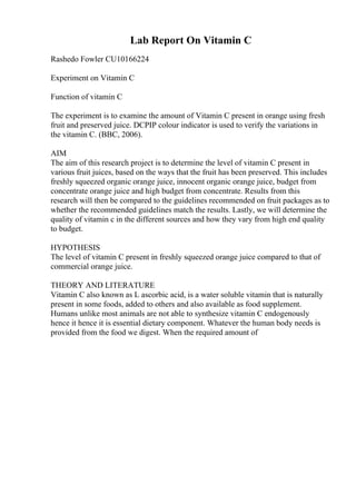 Lab Report On Vitamin C
Rashedo Fowler CU10166224
Experiment on Vitamin C
Function of vitamin C
The experiment is to examine the amount of Vitamin C present in orange using fresh
fruit and preserved juice. DCPIP colour indicator is used to verify the variations in
the vitamin C. (BBC, 2006).
AIM
The aim of this research project is to determine the level of vitamin C present in
various fruit juices, based on the ways that the fruit has been preserved. This includes
freshly squeezed organic orange juice, innocent organic orange juice, budget from
concentrate orange juice and high budget from concentrate. Results from this
research will then be compared to the guidelines recommended on fruit packages as to
whether the recommended guidelines match the results. Lastly, we will determine the
quality of vitamin c in the different sources and how they vary from high end quality
to budget.
HYPOTHESIS
The level of vitamin C present in freshly squeezed orange juice compared to that of
commercial orange juice.
THEORY AND LITERATURE
Vitamin C also known as L ascorbic acid, is a water soluble vitamin that is naturally
present in some foods, added to others and also available as food supplement.
Humans unlike most animals are not able to synthesize vitamin C endogenously
hence it hence it is essential dietary component. Whatever the human body needs is
provided from the food we digest. When the required amount of
 
