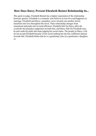 How Does Darcy Present Elizabeth Bennet Relationship In...
The quick to judge, Elizabeth Bennet has a higher expectation of the relationship
between spouses. Elizabeth is a romantic who believes in true love and happiness in
marriage. Elizabeth and Darcy s prejudice views towards one another slowly
transform into love throughout the novel. Their relationship changes from
resentment and pride into loveand affection. Elizabeth falls for Darcy after she
overlooks her prejudice judgement towards him, and Darcy falls for Elizabeth once
he puts aside his pride and stops judging her social status. The people in Darcy s life
do not accept Elizabeth because of her social ranking but she has a different opinion
towards that. Elizabeth thinks that he is a gentleman; [she is] a gentleman s daughter;
so
 