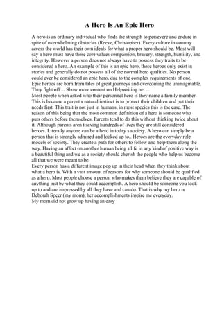 A Hero Is An Epic Hero
A hero is an ordinary individual who finds the strength to persevere and endure in
spite of overwhelming obstacles (Reeve, Christopher). Every culture in country
across the world has their own ideals for what a proper hero should be. Most will
say a hero must have these core values compassion, bravery, strength, humility, and
integrity. However a person does not always have to possess they traits to be
considered a hero. An example of this is an epic hero, these heroes only exist in
stories and generally do not possess all of the normal hero qualities. No person
could ever be considered an epic hero, due to the complex requirements of one.
Epic heroes are born from tales of great journeys and overcoming the unimaginable.
They fight off ... Show more content on Helpwriting.net ...
Most people when asked who their personnel hero is they name a family member.
This is because a parent s natural instinct is to protect their children and put their
needs first. This trait is not just in humans, in most species this is the case. The
reason of this being that the most common definition of a hero is someone who
puts others before themselves. Parents tend to do this without thinking twice about
it. Although parents aren t saving hundreds of lives they are still considered
heroes. Literally anyone can be a hero in today s society. A hero can simply be a
person that is strongly admired and looked up to.. Heroes are the everyday role
models of society. They create a path for others to follow and help them along the
way. Having an affect on another human being s life in any kind of positive way is
a beautiful thing and we as a society should cherish the people who help us become
all that we were meant to be.
Every person has a different image pop up in their head when they think about
what a hero is. With a vast amount of reasons for why someone should be qualified
as a hero. Most people choose a person who makes them believe they are capable of
anything just by what they could accomplish. A hero should be someone you look
up to and are impressed by all they have and can do. That is why my hero is
Deborah Speer (my mom), her accomplishments inspire me everyday.
My mom did not grow up having an easy
 