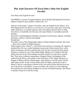 Plot And Character Of Torru Dutt s Only One English
Novelist
Toru Dutt as the English Novelist
P.RADHIKA, Lecturer in English (Adhoc), Social Welfare Residential Government
Degree College for girls, Kalikiri, Chittoor dist, A.P.
Abstract: In this paper, I analyse Toru Dutt s only one English Novel, Bianca. Toru
Dutt displayed her rare ability as a novelist in it. In weaving a tragic plot, in drawing
subtle characters, in creating suspense, and in describing a person, place or thing,
Toru shows a remarkable inventiveness and vigour Bianca is incomplete and ends
abruptly.
Keywords: Autobiographical, betrothal, consonant, Inventiveness, linguist, morbidity,
prototype, romance, suspense and tragedy.
Introduction:
Toru Dutt is one of the distinguished authors in Indian English Literature. Her work
... Show more content on Helpwriting.net ...
Walter Ingram, Inez s fiancГ©, visits Bianca and seeks her in marriage. Mr. Ingram is
sketched thus: He was a rather handsome young man of about twenty four, with a
frank countenance, fair hair, and pale blue eyes; his lips were full, but they lacked
firmness; in stature he was of the middle height. (Bianca, p.271) Bianca tells him
plainly that she can give him nothing more than sisterly love and tires to console
him. They meet a common acquaintance, Margaret Moore, the daughter of the
widowed Lady Moore, who resides in the chief house of the village. Margaret, or
Maggie as Bianca calls her affectionately, urges Bianca to visit her home, and the
latter agrees to this. In the evening, Bianca asks her father s permission to go to
Moore s, but he is unwilling to consent to this visit until he hears that the grown up
son of the house, Lord Moore, is away to London. Mr. Garcia is a self respecting
man and does not want that his daughter be accused of husband hooking . But Bianca
is already in deep love with this young
 