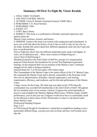 Summary Of First To Fight By Victor Krulak
1. TITLE: FIRST TO FIGHT
2. ADVANCE COURSE, SNCOA
3. AUTHOR: Victor H. Krulak Lieutenant General, USMC (Ret.)
4. PUBLISHER: U.S. Naval Institute
5. PUBLISHED: 1984
6. PAGES: 227
7. COST: Base Library
8. SUBJECT: This book is a combination of Krulak s personal experience and
opinion about the
Marine Corps existence, mission, and history.
9. OPINION: I believe this book was written with compassion and commitment. It
gives you a full ride about the history of our Corps as well as why we are who we
are today. Krulak tells stories about how different equipment came into the Corps and
how we perfected them.
First to Fight also shows how the different leadership styles made it all happen. It
took a lot of dedication and ... Show more content on Helpwriting.net ...
Army Chief of Staff George C.
Marshall presented to the Joint Chiefs of Staff his concept of a reorganization
proposal which became the foundation for several War Department generated
hearings. In this proposal their was no mention of the Marine Corps. Continued
struggle for the right to belong resulted in
General Order No. 5 of 20 November 1954 which stated:
The Commandant of the Marine Corps is the senior officer of the U.S. Marine Corps.
He commands the Marine Corps and is directly responsible to the Secretary of the
Navy for its administration, discipline, internal organization, unit training,
requirements, efficiency, and readiness, and for the total performance of the Marine
Corps.
A huge victory for the Corps. The final step was taken in late 1978 when the
commandant was accorded full membership in the Joint Chiefs of Staff. Throughout
the two hundred years of our country s history, Congress has acted repeatedly to
preserve and strengthen the Marines fighting effectiveness. Without steady, reliable
performance, year in and year out, Congress would never have so consistently stood
by the Marines in theirs times of trial. Performance is what it is all about.United
States Marine Corps
Professional Reading Program
Page 3 of 3
In 1950 General Dwight D. Eisenhower s stated that an amphibious landing is not a
particularly difficult thing...you put your men on boats and have well trained crews
take the
 