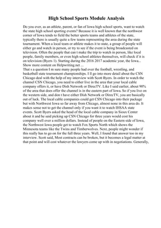 High School Sports Module Analysis
Do you ever, as an athlete, parent, or fan of Iowa high school sports, want to watch
the state high school sporting events? Because it is well known that the northwest
corner of Iowa tends to field the better sports teams and athletes of the state,
typically there is usually quite a few teams representing the area during the state
tournament. When a local team or athlete makes it to state, a group of people will
either go and watch in person, or try to see if the event is being broadcasted on
television. Often the people that can t make the trip to watch in person, like local
people, family members, or even high school athletes themselves, will check if it is
on television (Byers 1). Starting during the 2016 2017 academic year, the Iowa...
Show more content on Helpwriting.net ...
That s a question I m sure many people had over the football, wrestling, and
basketball state tournament championships. I ll go into more detail about the CSN
Chicago deal with the help of my interview with Scott Byers. In order to watch the
channel CSN Chicago, you need to either live in the area that your local cable
company offers it, or have Dish Network or DirecTV. Like I said earlier, about 90%
of the area that does offer the channel is in the eastern part of Iowa. So if you live on
the western side, and don t have either Dish Network or DirecTV, you are basically
out of luck. The local cable companies could get CSN Chicago into their package
but with Northwest Iowa so far away from Chicago, almost none in this area do. It
makes sense not to get the channel only if you want it to watch IHSAA state
events. Scott Byers asked the head of the local cable company in Sioux Center
about it and he said picking up CSN Chicago for three years would cost his
company well over a million dollars. Instead of people on the Eastern side of Iowa,
the Northwest Iowa people get to watch Fox Sports North which shows the
Minnesota teams like the Twins and Timberwolves. Next, people might wonder if
this really has to go on for the full three years. Well, I found that answer too in my
interview. Scott said, Most contracts can be broken, but it becomes a legal matter at
that point and will cost whatever the lawyers come up with in negotiations. Generally,
 