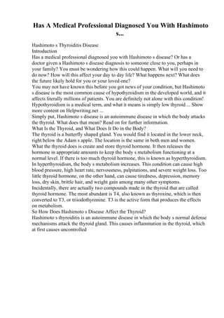 Has A Medical Professional Diagnosed You With Hashimoto
s...
Hashimoto s Thyroiditis Disease
Introduction
Has a medical professional diagnosed you with Hashimoto s disease? Or has a
doctor given a Hashimoto s disease diagnosis to someone close to you, perhaps in
your family? You must be wondering how this could happen. What will you need to
do now? How will this affect your day to day life? What happens next? What does
the future likely hold for you or your loved one?
You may not have known this before you got news of your condition, but Hashimoto
s disease is the most common cause of hypothyroidism in the developed world, and it
affects literally millions of patients. You are definitely not alone with this condition!
Hypothyroidism is a medical term, and what it means is simply low thyroid ... Show
more content on Helpwriting.net ...
Simply put, Hashimoto s disease is an autoimmune disease in which the body attacks
the thyroid. What does that mean? Read on for further information.
What Is the Thyroid, and What Does It Do in the Body?
The thyroid is a butterfly shaped gland. You would find it located in the lower neck,
right below the Adam s apple. The location is the same in both men and women.
What the thyroid does is create and store thyroid hormone. It then releases the
hormone in appropriate amounts to keep the body s metabolism functioning at a
normal level. If there is too much thyroid hormone, this is known as hyperthyroidism.
In hyperthyroidism, the body s metabolism increases. This condition can cause high
blood pressure, high heart rate, nervousness, palpitations, and severe weight loss. Too
little thyroid hormone, on the other hand, can cause tiredness, depression, memory
loss, dry skin, brittle hair, and weight gain among many other symptoms.
Incidentally, there are actually two compounds made in the thyroid that are called
thyroid hormone. The most abundant is T4, also known as thyroxine, which is then
converted to T3, or triiodothyronine. T3 is the active form that produces the effects
on metabolism.
So How Does Hashimoto s Disease Affect the Thyroid?
Hashimoto s thyroiditis is an autoimmune disease in which the body s normal defense
mechanisms attack the thyroid gland. This causes inflammation in the thyroid, which
at first causes uncontrolled
 
