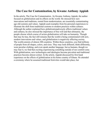 The Case for Contamination, by Kwame Anthony Appiah
In the article, The Case for Contamination , by Kwame Anthony Appiah, the author
focused on globalization and its effects on the world. He stressed how new
innovations and traditions, rooted from modernization, are essentially contaminating
age old customs and values. Appiah used examples from his personal experiences to
illustrate the shift from traditional customs to modern practices within cultures.
Although the author explained how globalizationadversely affects traditional values
and cultures, he also stressed the importance of free will and that ultimately, the
people choose which course of action globalization will take on humanity. Though
that may be true, the fact still remains that the world is being contaminated with new,
modern innovations and values, and globalization is negatively affecting society.
The world consists of almost 200 countries. Within those countries, you find millions
of people from all shapes, colors, and sizes. They may look different, think differently,
wear peculiar clothing, and even speak another language, but as humans, though we
may fear it, we find that exciting experiencing something outside of our comfort zone.
With globalization, new technologies and ideologies become prevalent and traditional
practices become almost extinct. In the article, Appiah discussed his first hand
experience on the effects of globalization in his home country of Ghana. He attended
a ceremony where he assumed traditional festivities would take place, but
 