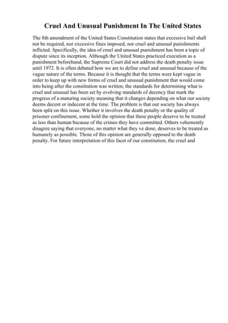 Cruel And Unusual Punishment In The United States
The 8th amendment of the United States Constitution states that excessive bail shall
not be required, nor excessive fines imposed, nor cruel and unusual punishments
inflicted. Specifically, the idea of cruel and unusual punishment has been a topic of
dispute since its inception. Although the United States practiced execution as a
punishment beforehand, the Supreme Court did not address the death penalty issue
until 1972. It is often debated how we are to define cruel and unusual because of the
vague nature of the terms. Because it is thought that the terms were kept vague in
order to keep up with new forms of cruel and unusual punishment that would come
into being after the constitution was written, the standards for determining what is
cruel and unusual has been set by evolving standards of decency that mark the
progress of a maturing society meaning that it changes depending on what our society
deems decent or indecent at the time. The problem is that our society has always
been split on this issue. Whether it involves the death penalty or the quality of
prisoner confinement, some hold the opinion that these people deserve to be treated
as less than human because of the crimes they have committed. Others vehemently
disagree saying that everyone, no matter what they ve done, deserves to be treated as
humanely as possible. Those of this opinion are generally opposed to the death
penalty. For future interpretation of this facet of our constitution, the cruel and
 