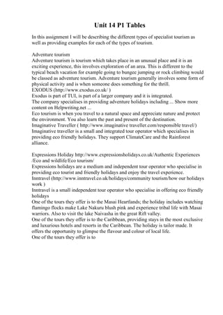 Unit 14 P1 Tables
In this assignment I will be describing the different types of specialist tourism as
well as providing examples for each of the types of tourism.
Adventure tourism
Adventure tourism is tourism which takes place in an unusual place and it is an
exciting experience, this involves exploration of an area. This is different to the
typical beach vacation for example going to bungee jumping or rock climbing would
be classed as adventure tourism. Adventure tourism generally involves some form of
physical activity and is when someone does something for the thrill.
EXODUS (http://www.exodus.co.uk/ )
Exodus is part of TUI, is part of a larger company and it is integrated.
The company specialises in providing adventure holidays including ... Show more
content on Helpwriting.net ...
Eco tourism is when you travel to a natural space and appreciate nature and protect
the environment. You also learn the past and present of the destination.
Imaginative Traveller ( http://www.imaginative traveller.com/responsible travel/)
Imaginative traveller is a small and integrated tour operator which specialises in
providing eco friendly holidays. They support ClimateCare and the Rainforest
alliance.
Expressions Holiday http://www.expressionsholidays.co.uk/Authentic Experiences
/Eco and wildlife/Eco tourism/
Expressions holidays are a medium and independent tour operator who specialise in
providing eco tourist and friendly holidays and enjoy the travel experience.
Inntravel (http://www.inntravel.co.uk/holidays/community tourism/how our holidays
work )
Inntravel is a small independent tour operator who specialise in offering eco friendly
holidays
One of the tours they offer is to the Masai Heartlands; the holiday includes watching
flamingo flocks make Lake Nakuru blush pink and experience tribal life with Masai
warriors. Also to visit the lake Naivasha in the great Rift valley.
One of the tours they offer is to the Caribbean, providing stays in the most exclusive
and luxurious hotels and resorts in the Caribbean. The holiday is tailor made. It
offers the opportunity to glimpse the flavour and colour of local life.
One of the tours they offer is to
 