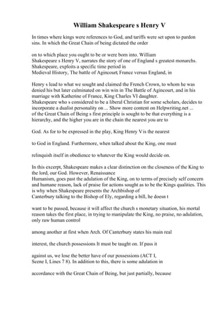 William Shakespeare s Henry V
In times where kings were references to God, and tariffs were set upon to pardon
sins. In which the Great Chain of being dictated the order
on to which place you ought to be or were born into. William
Shakespeare s Henry V, narrates the story of one of England s greatest monarchs.
Shakespeare, exploits a specific time period in
Medieval History, The battle of Agincourt, France versus England, in
Henry s lead to what we sought and claimed the French Crown, to whom he was
denied his but later culminated on win win in The Battle of Agincourt, and in his
marriage with Katherine of France, King Charles VI daughter.
Shakespeare who s considered to be a liberal Christian for some scholars, decides to
incorporate a dualist personality on ... Show more content on Helpwriting.net ...
of the Great Chain of Being s first principle is sought to be that everything is a
hierarchy, and the higher you are in the chain the nearest you are to
God. As for to be expressed in the play, King Henry Vis the nearest
to God in England. Furthermore, when talked about the King, one must
relinquish itself in obedience to whatever the King would decide on.
In this excerpt, Shakespeare makes a clear distinction on the closeness of the King to
the lord, our God. However, Renaissance
Humanism, goes past the adulation of the King, on to terms of precisely self concern
and humane reason, lack of praise for actions sought as to be the Kings qualities. This
is why when Shakespeare presents the Archbishop of
Canterbury talking to the Bishop of Ely, regarding a bill, he doesn t
want to be passed, because it will affect the church s monetary situation, his mortal
reason takes the first place, in trying to manipulate the King, no praise, no adulation,
only raw human control
among another at first when Arch. Of Canterbury states his main real
interest, the church possessions It must be taught on. If pass it
against us, we lose the better have of our possessions (ACT I,
Scene I, Lines 7 8). In addition to this, there is some adulation in
accordance with the Great Chain of Being, but just partially, because
 