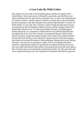 A Lost Lady By Willa Cather
The setting of A Lost Lady is the beautiful prairies and flyover regions of the
United States. These open areas of rolling hills, grasslands, and wildflowers are
often overlooked, but are none the less a pleasant view, as well as an important part
of America s history. Another aspect of America s history that is often overlooked,
but not as pleasant, is the idea of gender roles and the objectification of women. In
Willa Cathers A Lost Lady, Mrs. Forrester is able to break through and overcome
such objectivity that her husband, Captain Forrester, and her younger friend, Niel
Herbert have placed on her. To fully grasp Marian Forrester s breakthrough of
female objectivity, it is important to understand how her husband objectified her
throughout the novel. First, the Forresters are prominent figures in their society
and are viewed as a high class family because of his work on the railroads and for
his beautiful wife. Being so well respected, Captain Forrester often had company
and visitors to his house for dinner or other gatherings. During such events, Marian
Forrester s sole role was to greet those visitors. This is an example of Captain
Forrester s objectification because it gratified him [Captain Forrester] to see men
who were older than himself leap nimbly to the ground and run up the front steps as
Mrs. Forrester came out on the porch to greet them (Cather 10). The quote from the
novel expains that many men were impressed or infatuated with Marian s physical
 