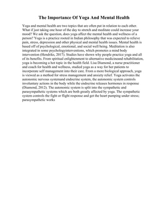 The Importance Of Yoga And Mental Health
Yoga and mental health are two topics that are often put in relation to each other.
What if just taking one hour of the day to stretch and meditate could increase your
mood? We ask the question, does yoga affect the mental health and wellness of a
person? Yoga is a practice rooted in Indian philosophy that was expected to relieve
pain, stress, depression and other physical and mental health issues. Mental health is
based off of psychological, emotional, and social well being. Meditation is also
integrated in some psychologyinterventions, which promotes a mind body
intervention (Hendriks, 2017). Studies have shown why people practice yoga and all
of its benefits. From spiritual enlightenment to alternative medicineand rehabilitation,
yoga is becoming a hot topic in the health field. Lisa Diamond, a nurse practitioner
and coach for health and wellness, studied yoga as a way for her patients to
incorporate self management into their care. From a more biological approach, yoga
is viewed as a method for stress management and anxiety relief. Yoga activates the
autonomic nervous systemand endocrine system, the autonomic system controls
involuntary actions in the body while the endocrine releases hormones in response
(Diamond, 2012). The autonomic system is split into the sympathetic and
parasympathetic systems which are both greatly affected by yoga. The sympathetic
system controls the fight or flight response and get the heart pumping under stress;
parasympathetic works
 