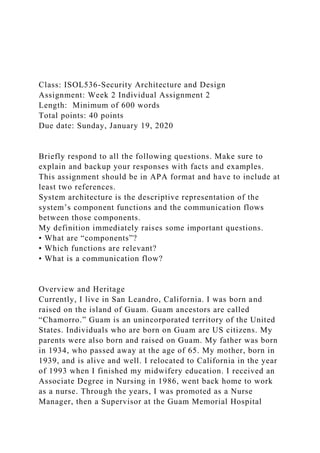 Class: ISOL536-Security Architecture and Design
Assignment: Week 2 Individual Assignment 2
Length: Minimum of 600 words
Total points: 40 points
Due date: Sunday, January 19, 2020
Briefly respond to all the following questions. Make sure to
explain and backup your responses with facts and examples.
This assignment should be in APA format and have to include at
least two references.
System architecture is the descriptive representation of the
system’s component functions and the communication flows
between those components.
My definition immediately raises some important questions.
• What are “components”?
• Which functions are relevant?
• What is a communication flow?
Overview and Heritage
Currently, I live in San Leandro, California. I was born and
raised on the island of Guam. Guam ancestors are called
“Chamorro.” Guam is an unincorporated territory of the United
States. Individuals who are born on Guam are US citizens. My
parents were also born and raised on Guam. My father was born
in 1934, who passed away at the age of 65. My mother, born in
1939, and is alive and well. I relocated to California in the year
of 1993 when I finished my midwifery education. I received an
Associate Degree in Nursing in 1986, went back home to work
as a nurse. Through the years, I was promoted as a Nurse
Manager, then a Supervisor at the Guam Memorial Hospital
 