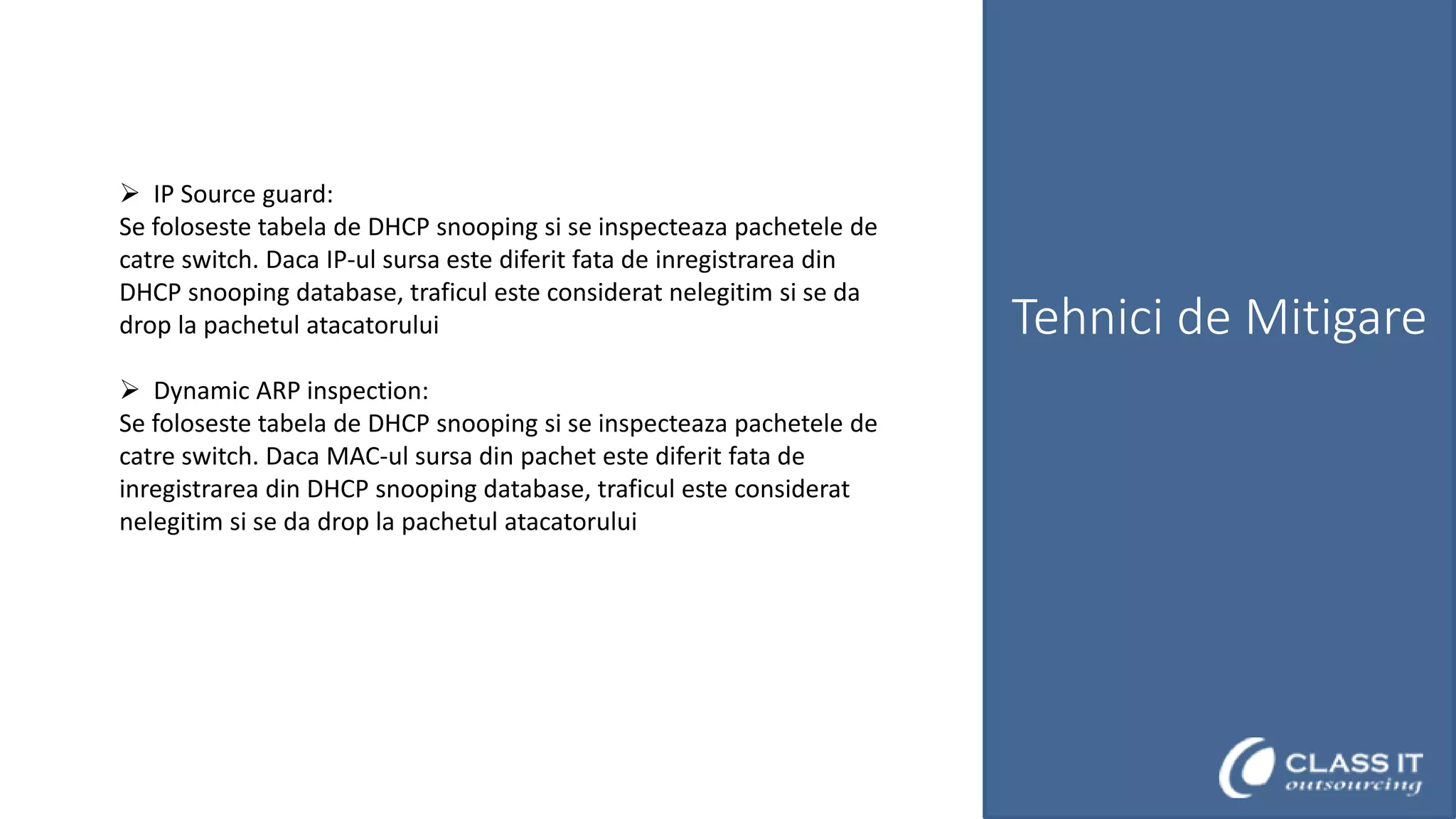  IP Source guard:
Se foloseste tabela de DHCP snooping si se inspecteaza pachetele de
catre switch. Daca IP-ul sursa este diferit fata de inregistrarea din
DHCP snooping database, traficul este considerat nelegitim si se da
drop la pachetul atacatorului
 Dynamic ARP inspection:
Se foloseste tabela de DHCP snooping si se inspecteaza pachetele de
catre switch. Daca MAC-ul sursa din pachet este diferit fata de
inregistrarea din DHCP snooping database, traficul este considerat
nelegitim si se da drop la pachetul atacatorului

Tehnici de Mitigare

 