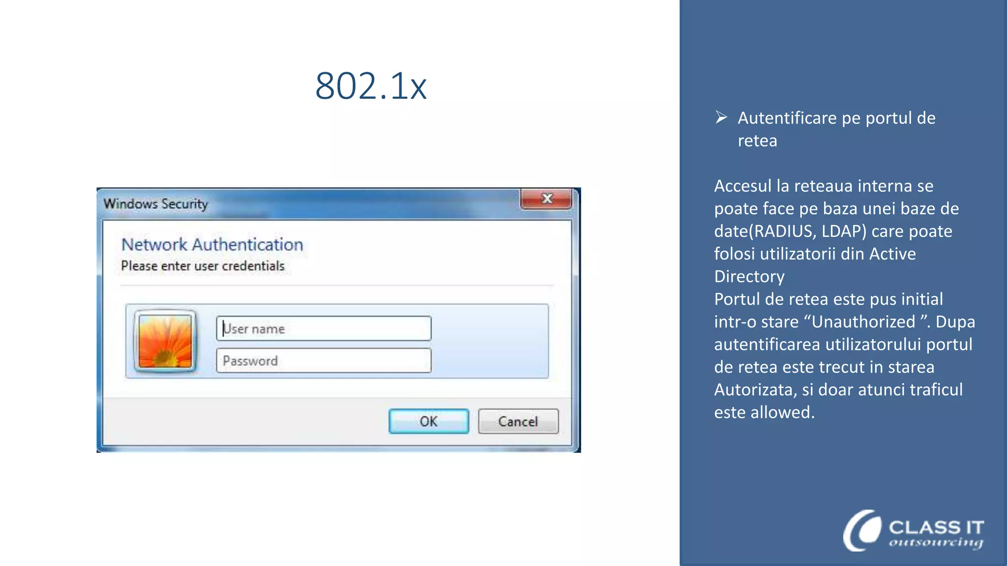 802.1x

 Autentificare pe portul de
retea
Accesul la reteaua interna se
poate face pe baza unei baze de
date(RADIUS, LDAP) care poate
folosi utilizatorii din Active
Directory
Portul de retea este pus initial
intr-o stare “Unauthorized ”. Dupa
autentificarea utilizatorului portul
de retea este trecut in starea
Autorizata, si doar atunci traficul
este allowed.

 
