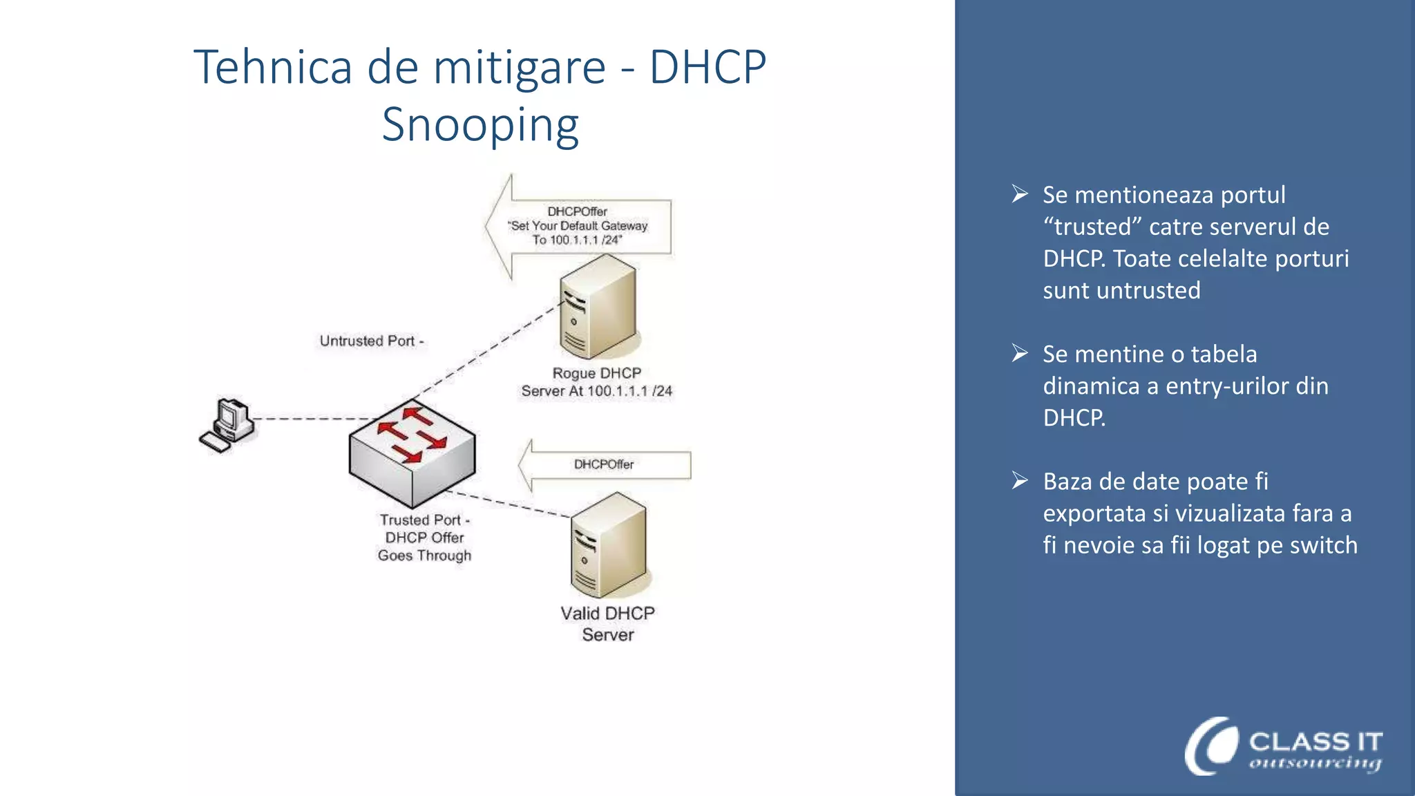 Tehnica de mitigare - DHCP
Snooping
 Se mentioneaza portul
“trusted” catre serverul de
DHCP. Toate celelalte porturi
sunt untrusted
 Se mentine o tabela
dinamica a entry-urilor din
DHCP.
 Baza de date poate fi
exportata si vizualizata fara a
fi nevoie sa fii logat pe switch

 