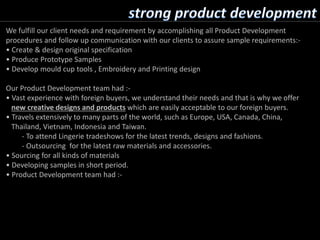 We fulfill our client needs and requirement by accomplishing all Product Development
procedures and follow up communication with our clients to assure sample requirements:-
• Create & design original specification
• Produce Prototype Samples
• Develop mould cup tools , Embroidery and Printing design
Our Product Development team had :-
• Vast experience with foreign buyers, we understand their needs and that is why we offer
new creative designs and products which are easily acceptable to our foreign buyers.
• Travels extensively to many parts of the world, such as Europe, USA, Canada, China,
Thailand, Vietnam, Indonesia and Taiwan.
- To attend Lingerie tradeshows for the latest trends, designs and fashions.
- Outsourcing for the latest raw materials and accessories.
• Sourcing for all kinds of materials
• Developing samples in short period.
• Product Development team had :-
 
