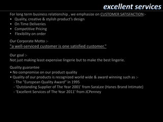 For long term business relationship , we emphasize on CUSTOMER SATISFACTION:-
• Quality, creative & stylish product’s design
• On Time Deliveries
• Competitive Pricing
• Flexibility on order
Our Corporate Motto :-
"a well-serviced customer is one satisfied customer."
Our goal :-
Not just making least expensive lingerie but to make the best lingerie.
Quality guarantee
• No compromise on our product quality
• Quality of our products is recognized world wide & award winning such as :-
- The "European Quality Award“ in 1995
- ‘Outstanding Supplier of The Year 2001’ from SaraLee (Hanes Brand Intimate)
- ‘Excellent Services of The Year 2011’ from JCPenney
 