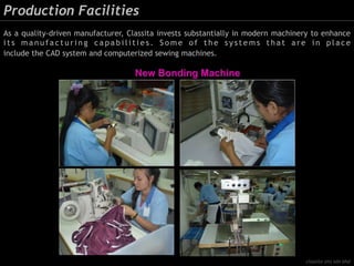 Production Facilities
As a quality-driven manufacturer, Classita invests substantially in modern machinery to enhance
i t s m a n u f a c t u r i n g c a p a b i l i t i e s . S o m e o f t h e s y s t e m s t h a t a r e i n p l a c e
include the CAD system and computerized sewing machines.
classita (m) sdn bhd
 