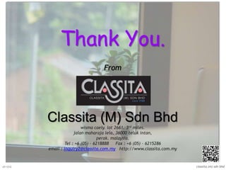 Thank You.
From
Classita (M) Sdn Bhd
wisma caely. lot 2661. 3rd miles.
jalan maharaja lela, 36000 teluk intan,
perak. malaysia.
Tel : +6 (05) – 6218888 Fax : +6 (05) – 6215286
email : inquiry2@classita.com.my http://www.classita.com.my
classita (m) sdn bhdv5/1212
 