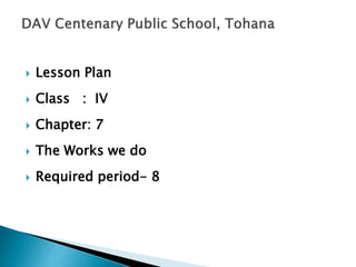  Lesson Plan
 Class : IV
 Chapter: 7
 The Works we do
 Required period- 8
 