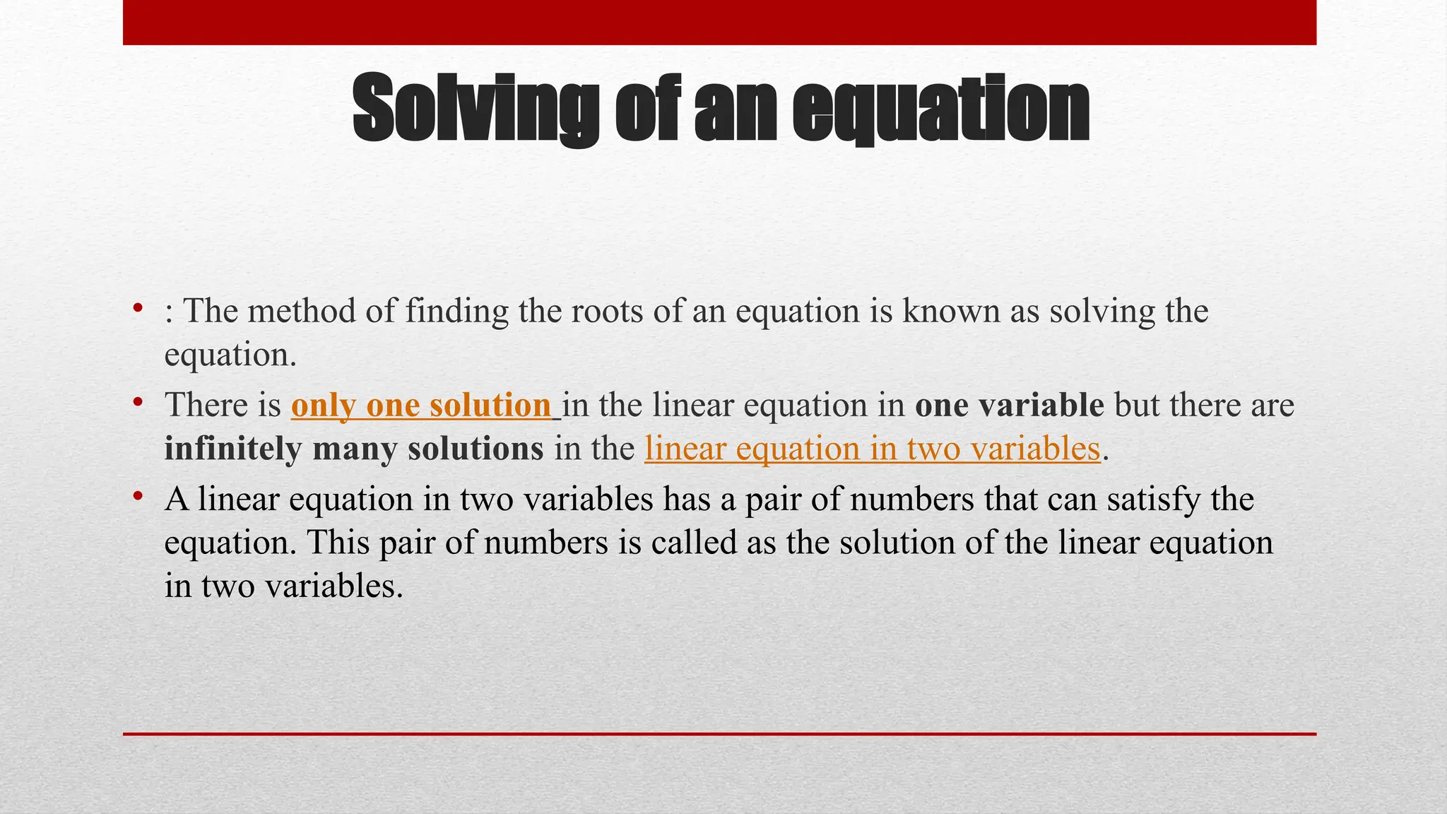 Solving of an equation
• : The method of finding the roots of an equation is known as solving the
equation.
• There is only one solution in the linear equation in one variable but there are
infinitely many solutions in the linear equation in two variables.
• A linear equation in two variables has a pair of numbers that can satisfy the
equation. This pair of numbers is called as the solution of the linear equation
in two variables.
 
