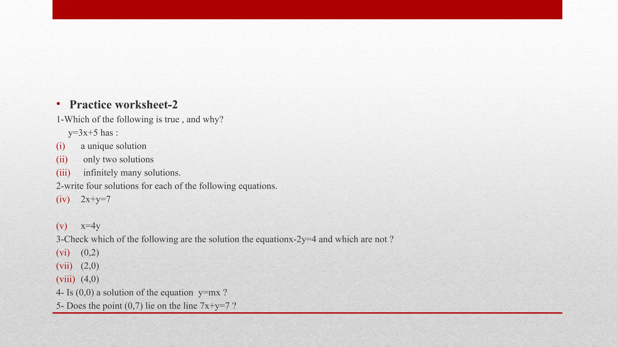 • Practice worksheet-2
1-Which of the following is true , and why?
y=3x+5 has :
(i) a unique solution
(ii) only two solutions
(iii) infinitely many solutions.
2-write four solutions for each of the following equations.
(iv) 2x+y=7
(v) x=4y
3-Check which of the following are the solution the equationx-2y=4 and which are not ?
(vi) (0,2)
(vii) (2,0)
(viii) (4,0)
4- Is (0,0) a solution of the equation y=mx ?
5- Does the point (0,7) lie on the line 7x+y=7 ?
 