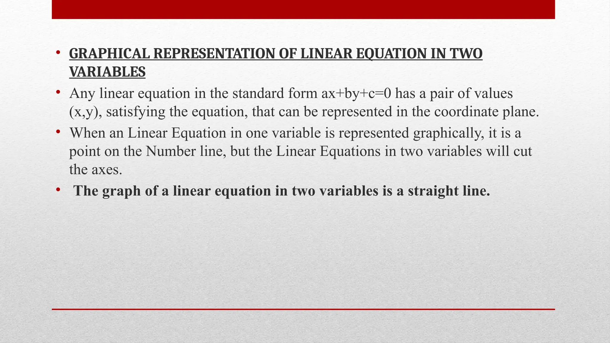 • GRAPHICAL REPRESENTATION OF LINEAR EQUATION IN TWO
VARIABLES
• Any linear equation in the standard form ax+by+c=0 has a pair of values
(x,y), satisfying the equation, that can be represented in the coordinate plane.
• When an Linear Equation in one variable is represented graphically, it is a
point on the Number line, but the Linear Equations in two variables will cut
the axes.
• The graph of a linear equation in two variables is a straight line.
 