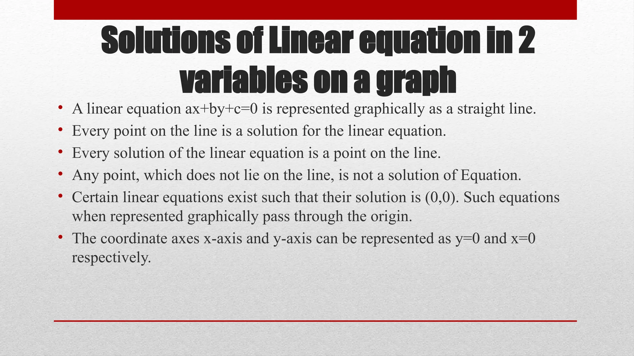 Solutions of Linear equation in 2
variables on a graph
• A linear equation ax+by+c=0 is represented graphically as a straight line.
• Every point on the line is a solution for the linear equation.
• Every solution of the linear equation is a point on the line.
• Any point, which does not lie on the line, is not a solution of Equation.
• Certain linear equations exist such that their solution is (0,0). Such equations
when represented graphically pass through the origin.
• The coordinate axes x-axis and y-axis can be represented as y=0 and x=0
respectively.
 