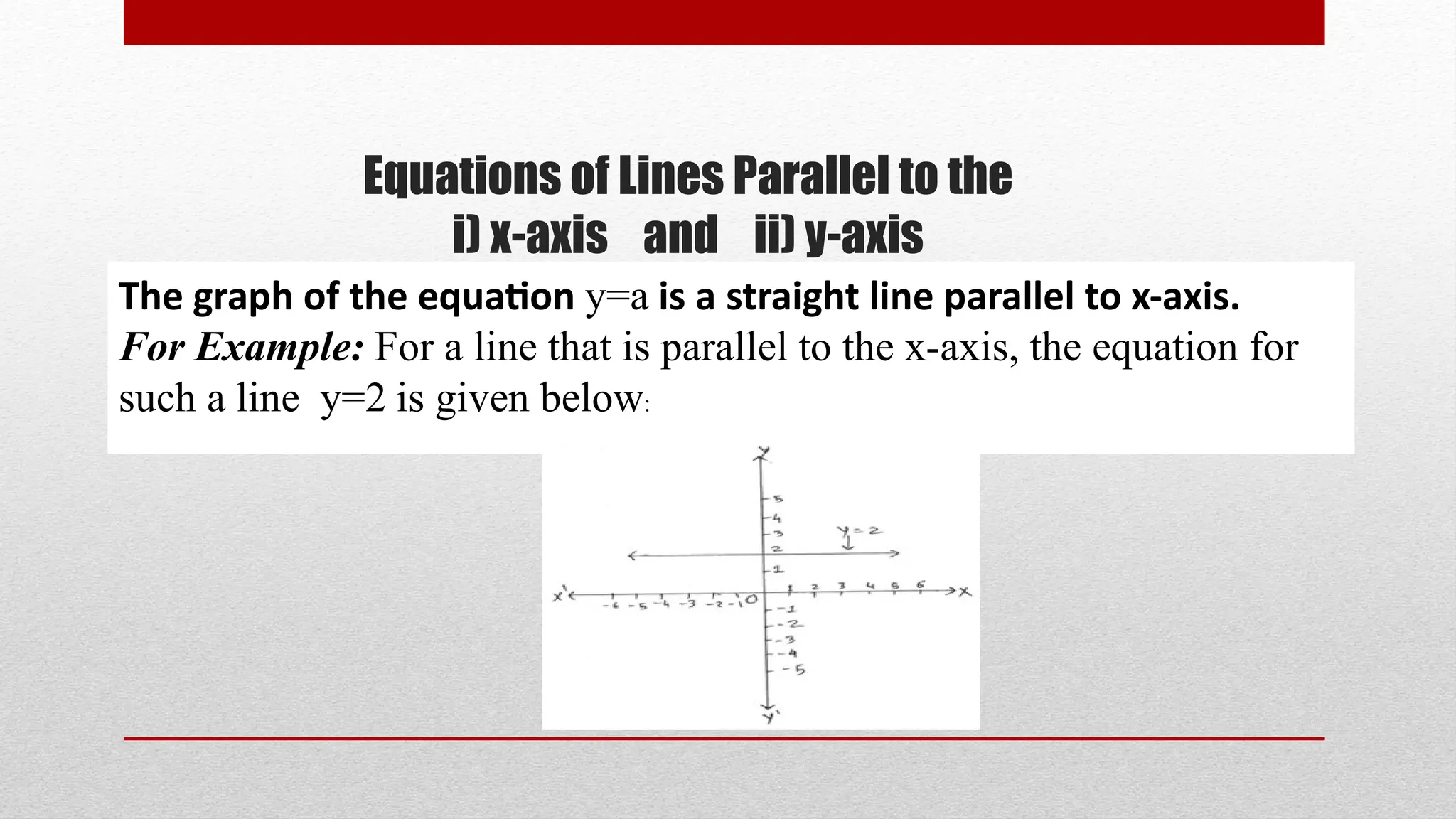 Equations of Lines Parallel to the
i) x-axis and ii) y-axis
The graph of the equation y=a is a straight line parallel to x-axis.
For Example: For a line that is parallel to the x-axis, the equation for
such a line y=2 is given below:
 