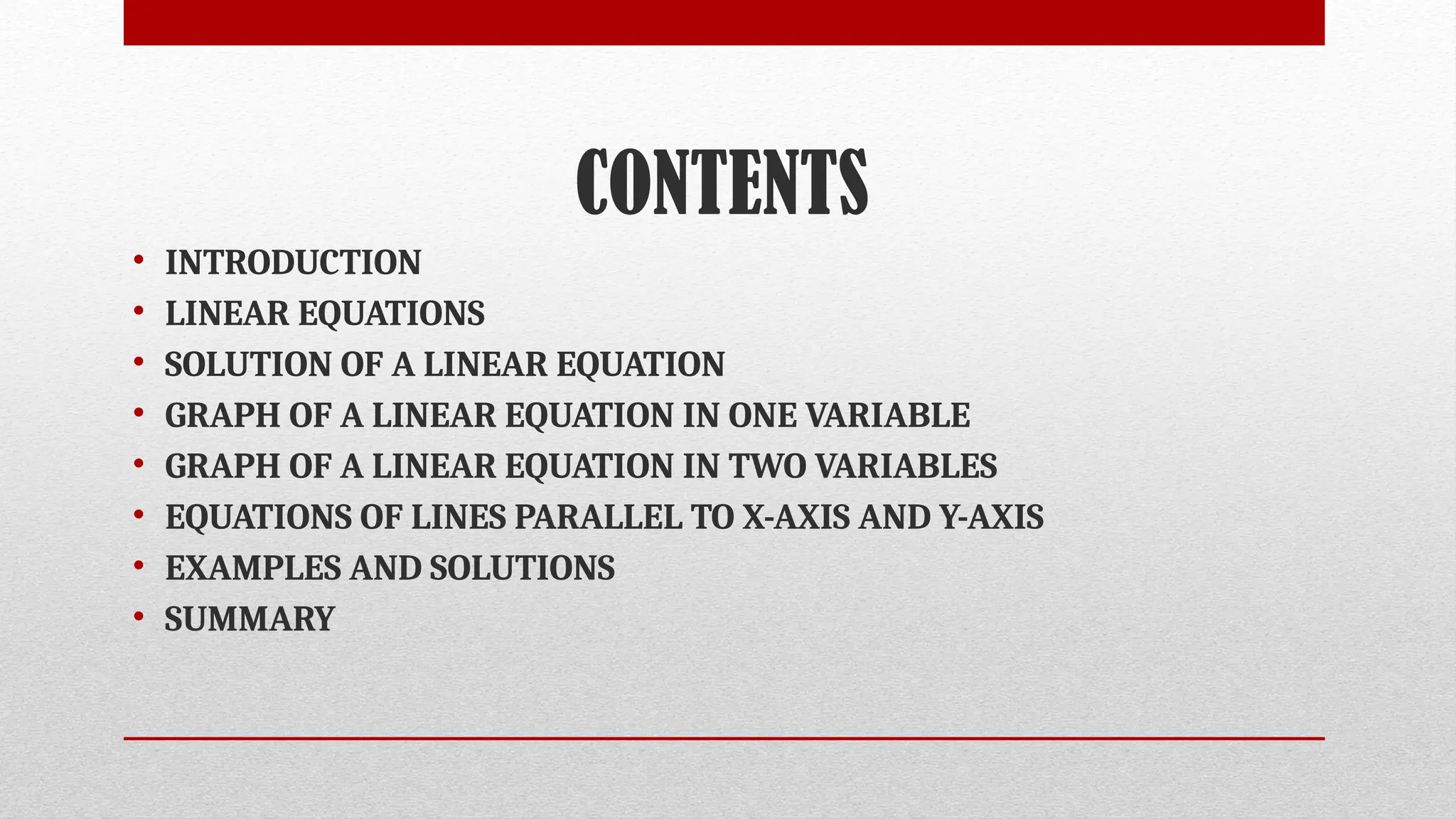 CONTENTS
• INTRODUCTION
• LINEAR EQUATIONS
• SOLUTION OF A LINEAR EQUATION
• GRAPH OF A LINEAR EQUATION IN ONE VARIABLE
• GRAPH OF A LINEAR EQUATION IN TWO VARIABLES
• EQUATIONS OF LINES PARALLEL TO X-AXIS AND Y-AXIS
• EXAMPLES AND SOLUTIONS
• SUMMARY
 