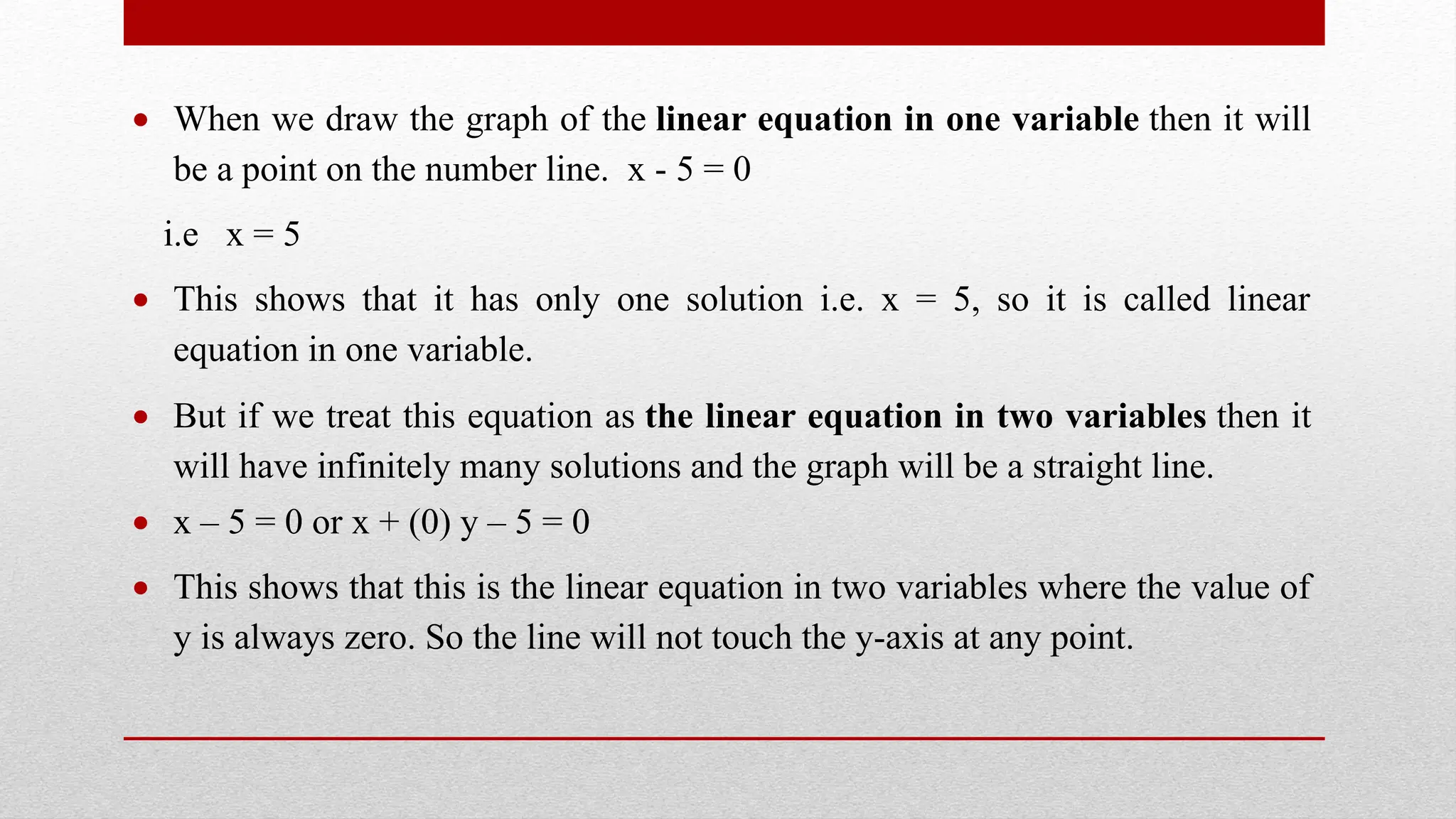  When we draw the graph of the linear equation in one variable then it will
be a point on the number line. x - 5 = 0
i.e x = 5
 This shows that it has only one solution i.e. x = 5, so it is called linear
equation in one variable.
 But if we treat this equation as the linear equation in two variables then it
will have infinitely many solutions and the graph will be a straight line.
 x – 5 = 0 or x + (0) y – 5 = 0
 This shows that this is the linear equation in two variables where the value of
y is always zero. So the line will not touch the y-axis at any point.
 