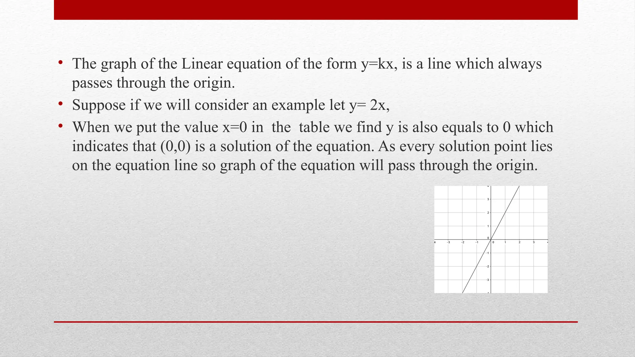 • The graph of the Linear equation of the form y=kx, is a line which always
passes through the origin.
• Suppose if we will consider an example let y= 2x,
• When we put the value x=0 in the table we find y is also equals to 0 which
indicates that (0,0) is a solution of the equation. As every solution point lies
on the equation line so graph of the equation will pass through the origin.
 