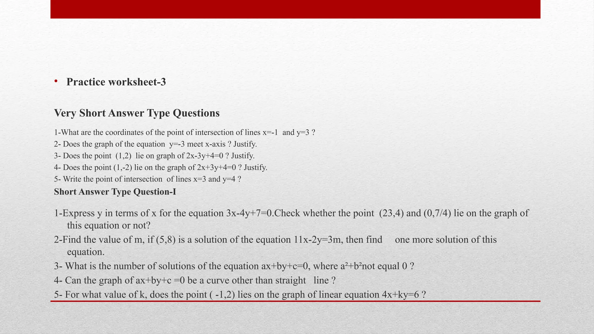 • Practice worksheet-3
Very Short Answer Type Questions
1-What are the coordinates of the point of intersection of lines x=-1 and y=3 ?
2- Does the graph of the equation y=-3 meet x-axis ? Justify.
3- Does the point (1,2) lie on graph of 2x-3y+4=0 ? Justify.
4- Does the point (1,-2) lie on the graph of 2x+3y+4=0 ? Justify.
5- Write the point of intersection of lines x=3 and y=4 ?
Short Answer Type Question-I
1-Express y in terms of x for the equation 3x-4y+7=0.Check whether the point (23,4) and (0,7/4) lie on the graph of
this equation or not?
2-Find the value of m, if (5,8) is a solution of the equation 11x-2y=3m, then find one more solution of this
equation.
3- What is the number of solutions of the equation ax+by+c=0, where a²+b²not equal 0 ?
4- Can the graph of ax+by+c =0 be a curve other than straight line ?
5- For what value of k, does the point ( -1,2) lies on the graph of linear equation 4x+ky=6 ?
 