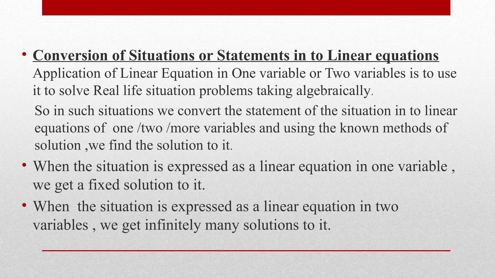 • Conversion of Situations or Statements in to Linear equations
Application of Linear Equation in One variable or Two variables is to use
it to solve Real life situation problems taking algebraically.
So in such situations we convert the statement of the situation in to linear
equations of one /two /more variables and using the known methods of
solution ,we find the solution to it.
• When the situation is expressed as a linear equation in one variable ,
we get a fixed solution to it.
• When the situation is expressed as a linear equation in two
variables , we get infinitely many solutions to it.
 