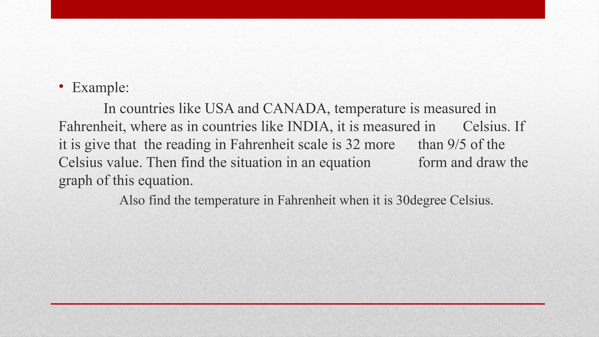 • Example:
In countries like USA and CANADA, temperature is measured in
Fahrenheit, where as in countries like INDIA, it is measured in Celsius. If
it is give that the reading in Fahrenheit scale is 32 more than 9/5 of the
Celsius value. Then find the situation in an equation form and draw the
graph of this equation.
Also find the temperature in Fahrenheit when it is 30degree Celsius.
 