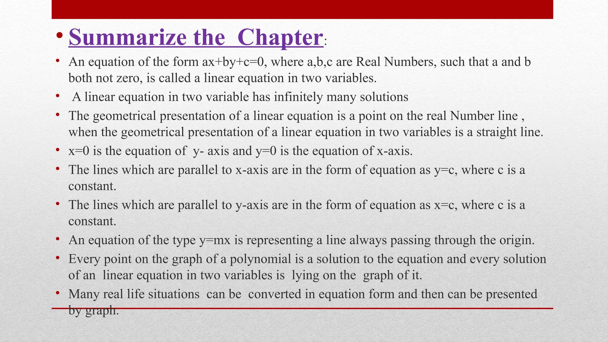 • Summarize the Chapter:
• An equation of the form ax+by+c=0, where a,b,c are Real Numbers, such that a and b
both not zero, is called a linear equation in two variables.
• A linear equation in two variable has infinitely many solutions
• The geometrical presentation of a linear equation is a point on the real Number line ,
when the geometrical presentation of a linear equation in two variables is a straight line.
• x=0 is the equation of y- axis and y=0 is the equation of x-axis.
• The lines which are parallel to x-axis are in the form of equation as y=c, where c is a
constant.
• The lines which are parallel to y-axis are in the form of equation as x=c, where c is a
constant.
• An equation of the type y=mx is representing a line always passing through the origin.
• Every point on the graph of a polynomial is a solution to the equation and every solution
of an linear equation in two variables is lying on the graph of it.
• Many real life situations can be converted in equation form and then can be presented
by graph.
 