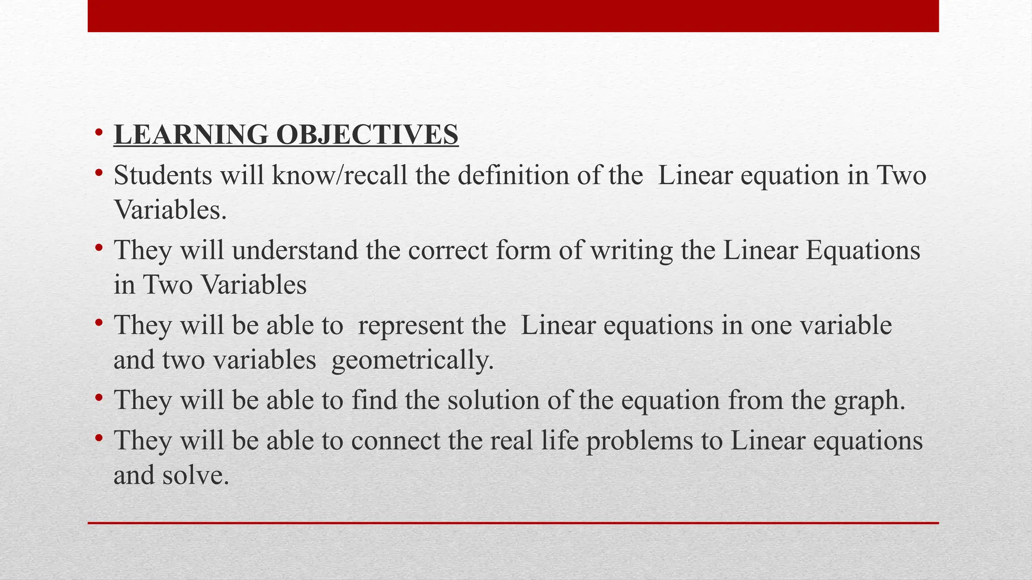 • LEARNING OBJECTIVES
• Students will know/recall the definition of the Linear equation in Two
Variables.
• They will understand the correct form of writing the Linear Equations
in Two Variables
• They will be able to represent the Linear equations in one variable
and two variables geometrically.
• They will be able to find the solution of the equation from the graph.
• They will be able to connect the real life problems to Linear equations
and solve.
 