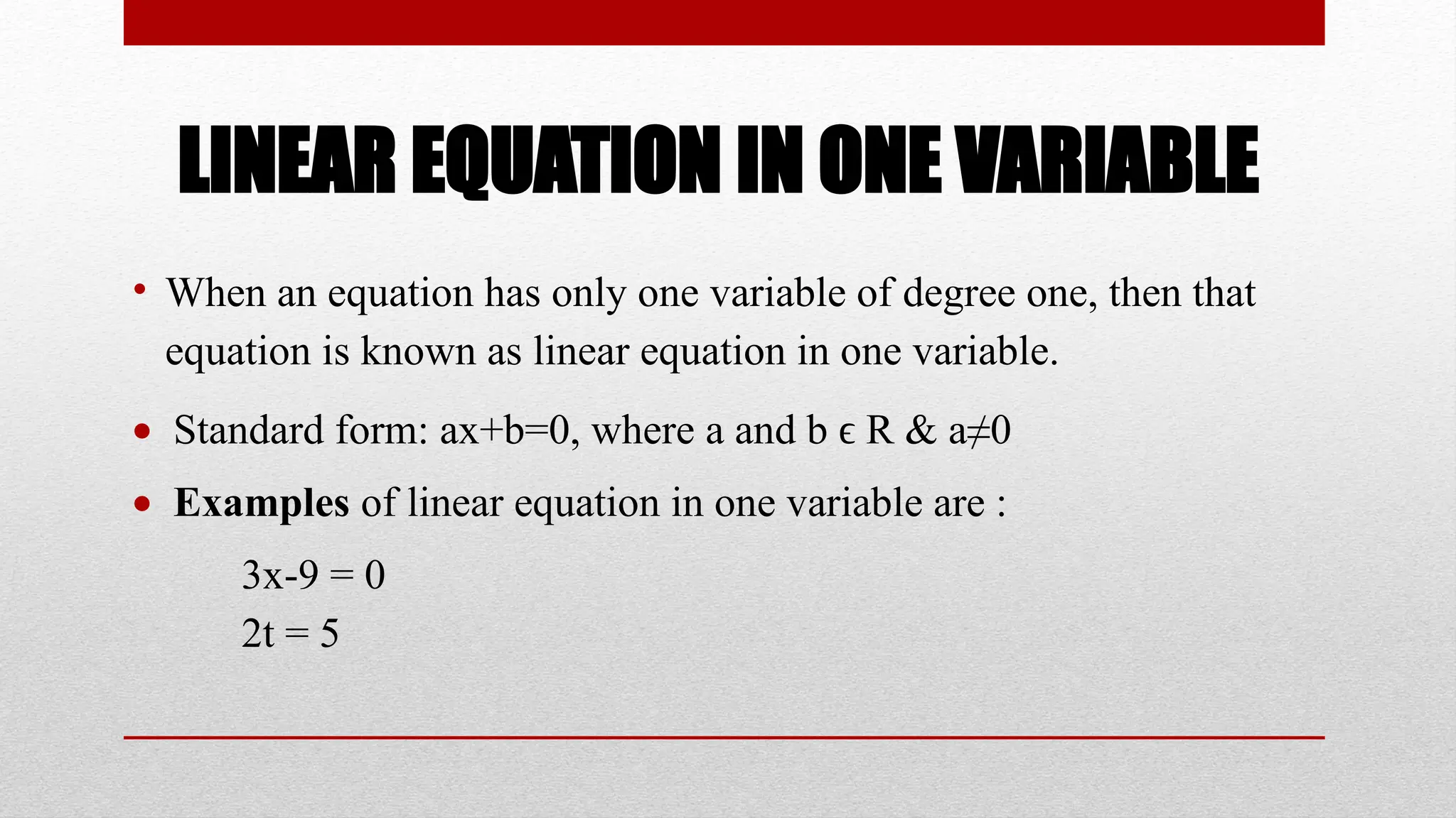 LINEAR EQUATION IN ONE VARIABLE
• When an equation has only one variable of degree one, then that
equation is known as linear equation in one variable.
 Standard form: ax+b=0, where a and b R & a≠0
ϵ
 Examples of linear equation in one variable are :
3x-9 = 0
2t = 5
 