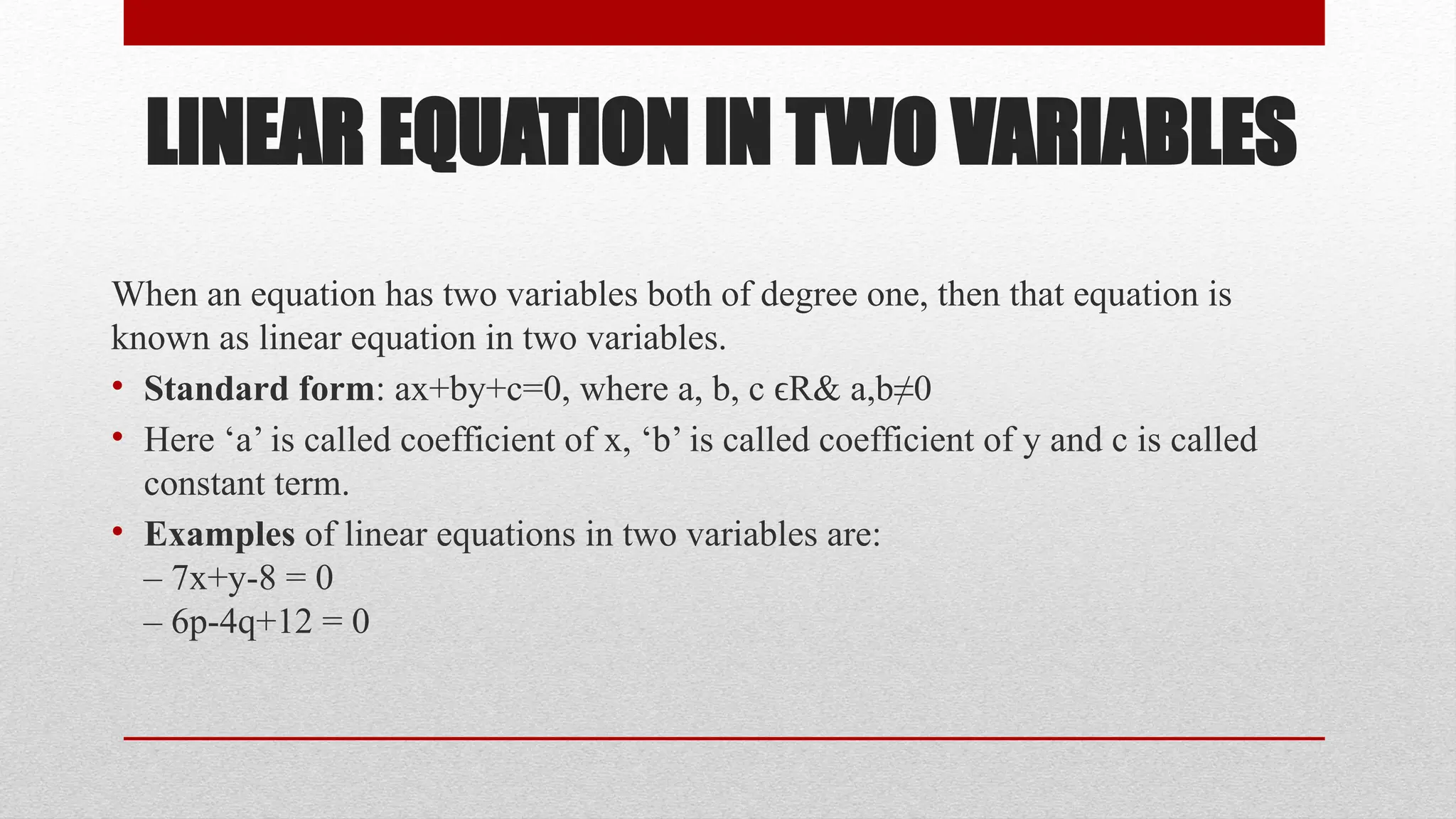 LINEAR EQUATION IN TWO VARIABLES
When an equation has two variables both of degree one, then that equation is
known as linear equation in two variables.
• Standard form: ax+by+c=0, where a, b, c R& a,b≠0
ϵ
• Here ‘a’ is called coefficient of x, ‘b’ is called coefficient of y and c is called
constant term.
• Examples of linear equations in two variables are:
– 7x+y-8 = 0
– 6p-4q+12 = 0
 
