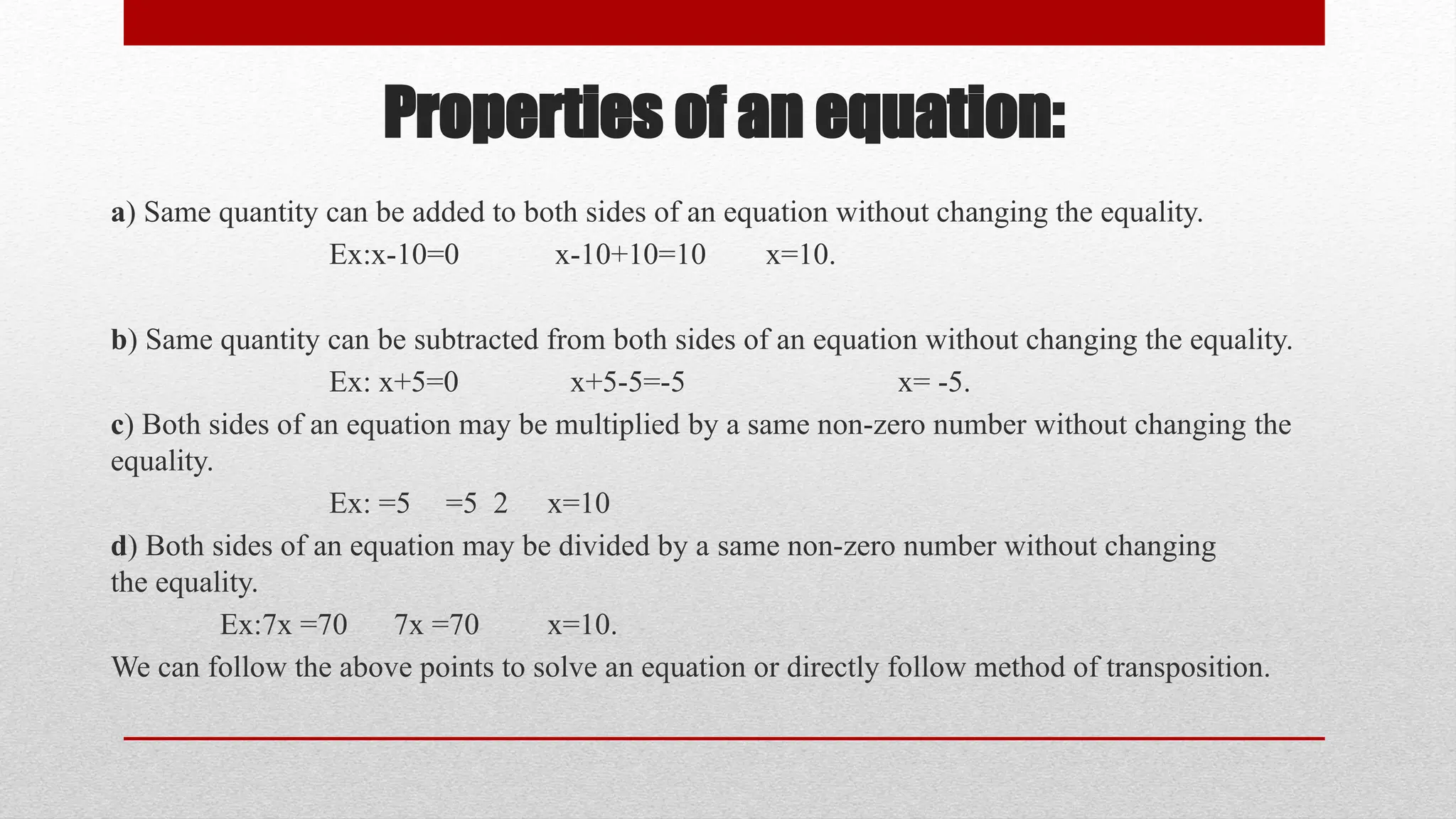 Properties of an equation:
a) Same quantity can be added to both sides of an equation without changing the equality.
Ex:x-10=0 x-10+10=10 x=10.
b) Same quantity can be subtracted from both sides of an equation without changing the equality.
Ex: x+5=0 x+5-5=-5 x= -5.
c) Both sides of an equation may be multiplied by a same non-zero number without changing the
equality.
Ex: =5 =5 2 x=10
d) Both sides of an equation may be divided by a same non-zero number without changing
the equality.
Ex:7x =70 7x =70 x=10.
We can follow the above points to solve an equation or directly follow method of transposition.
 