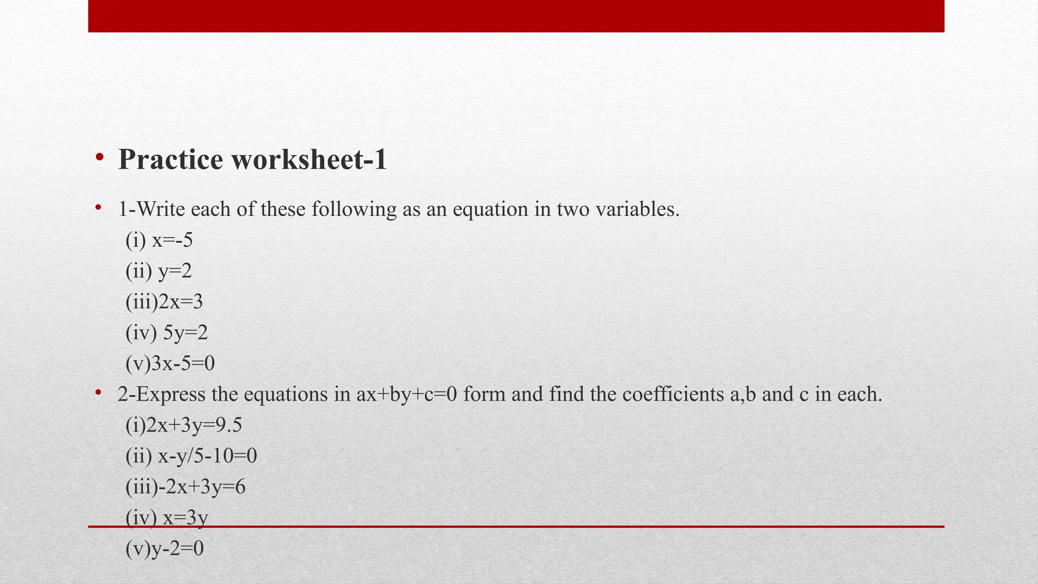 • Practice worksheet-1
• 1-Write each of these following as an equation in two variables.
(i) x=-5
(ii) y=2
(iii)2x=3
(iv) 5y=2
(v)3x-5=0
• 2-Express the equations in ax+by+c=0 form and find the coefficients a,b and c in each.
(i)2x+3y=9.5
(ii) x-y/5-10=0
(iii)-2x+3y=6
(iv) x=3y
(v)y-2=0
 
